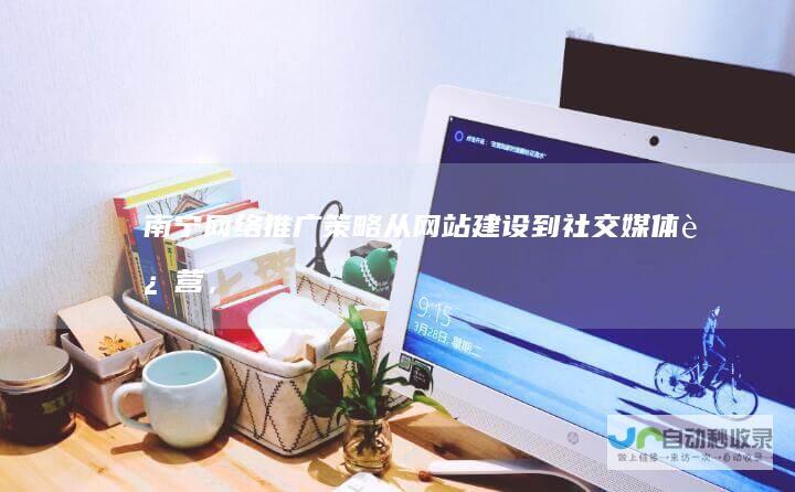南宁网络推广策略：从网站建设到社交媒体运营，全方位提升企业线上形象及业绩