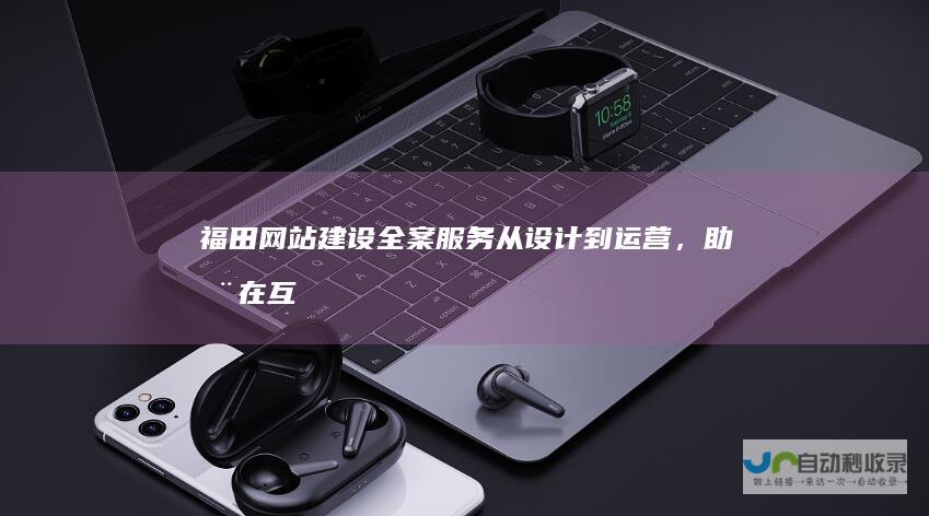 福田网站建设全案服务：从设计到运营，助您在互联网时代脱颖而出